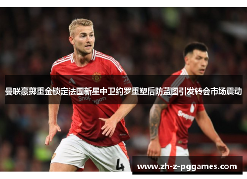 曼联豪掷重金锁定法国新星中卫约罗重塑后防蓝图引发转会市场震动 曼联豪掷重金锁定法国新星中卫约罗重塑后防蓝图引发转会市场震动