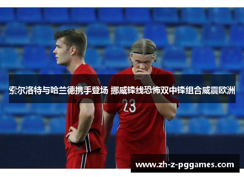 索尔洛特与哈兰德携手登场 挪威锋线恐怖双中锋组合威震欧洲 索尔洛特与哈兰德携手登场 挪威锋线恐怖双中锋组合威震欧洲