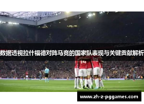 数据透视拉什福德对阵马竞的国家队表现与关键贡献解析 数据透视拉什福德对阵马竞的国家队表现与关键贡献解析